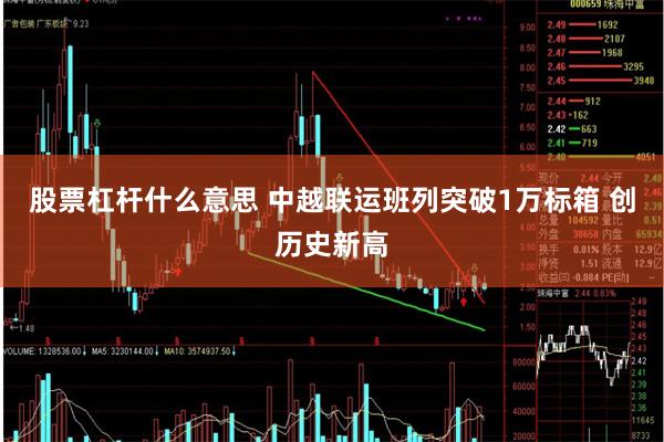 股票杠杆什么意思 中越联运班列突破1万标箱 创历史新高