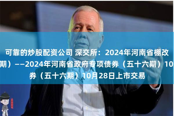可靠的炒股配资公司 深交所：2024年河南省棚改专项债券（十五期）——2024年河南省政府专项债券（五十六期）10月28日上市交易