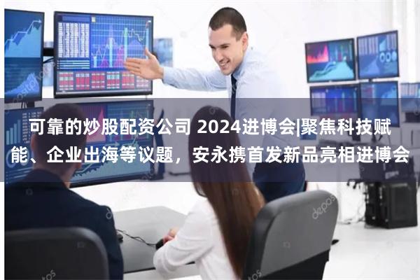 可靠的炒股配资公司 2024进博会|聚焦科技赋能、企业出海等议题，安永携首发新品亮相进博会