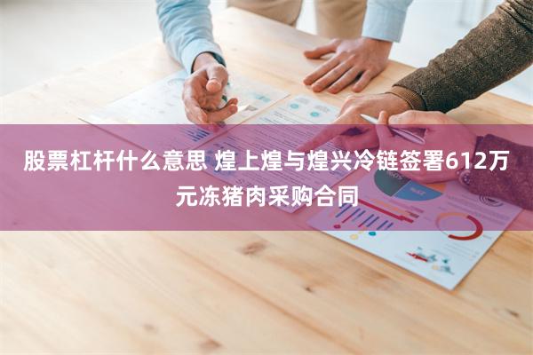 股票杠杆什么意思 煌上煌与煌兴冷链签署612万元冻猪肉采购合同