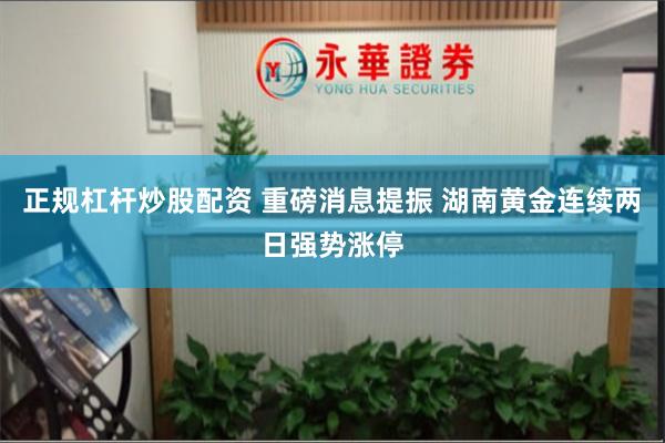 正规杠杆炒股配资 重磅消息提振 湖南黄金连续两日强势涨停
