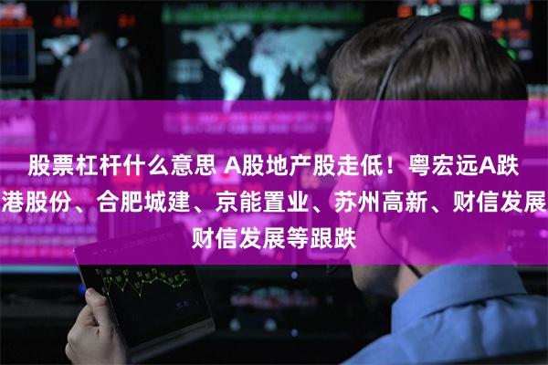 股票杠杆什么意思 A股地产股走低！粤宏远A跌停，空港股份、合肥城建、京能置业、苏州高新、财信发展等跟跌