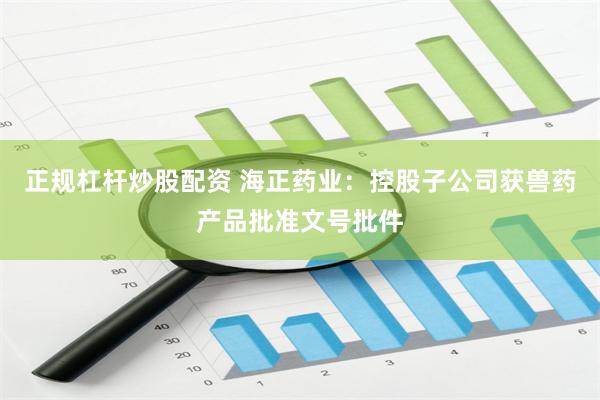 正规杠杆炒股配资 海正药业：控股子公司获兽药产品批准文号批件