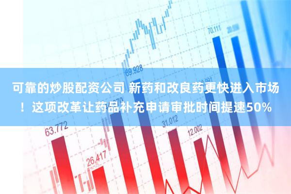 可靠的炒股配资公司 新药和改良药更快进入市场！这项改革让药品补充申请审批时间提速50%