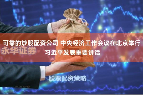 可靠的炒股配资公司 中央经济工作会议在北京举行 习近平发表重要讲话