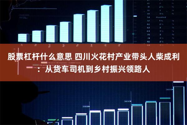 股票杠杆什么意思 四川火花村产业带头人柴成利：从货车司机到乡村振兴领路人
