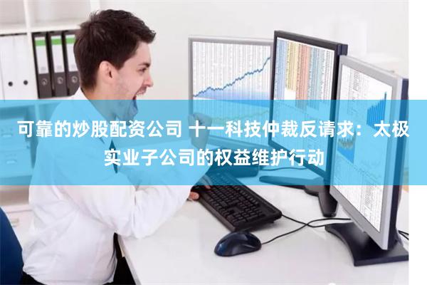 可靠的炒股配资公司 十一科技仲裁反请求：太极实业子公司的权益维护行动