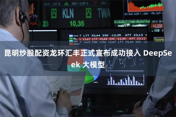 昆明炒股配资龙环汇丰正式宣布成功接入 DeepSeek 大模型
