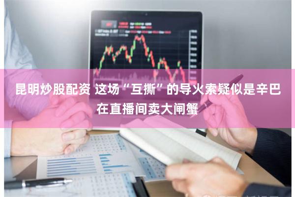 昆明炒股配资 这场“互撕”的导火索疑似是辛巴在直播间卖大闸蟹