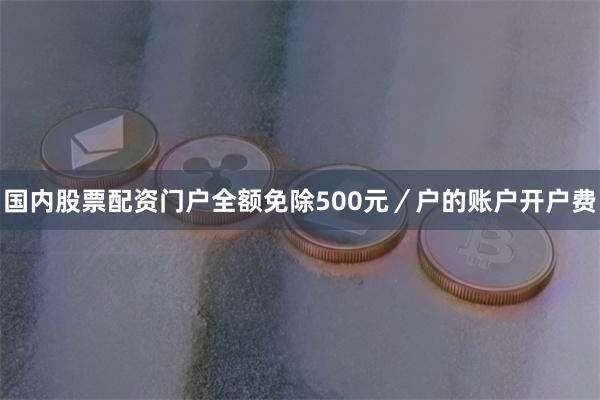 国内股票配资门户全额免除500元/户的账户开户费