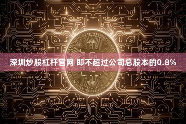 深圳炒股杠杆官网 即不超过公司总股本的0.8%