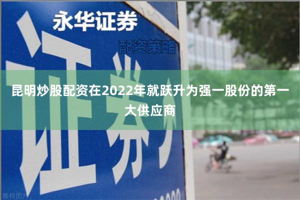 昆明炒股配资在2022年就跃升为强一股份的第一大供应商